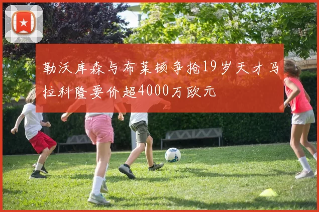 勒沃库森与布莱顿争抢19岁天才马拉科隆要价超4000万欧元