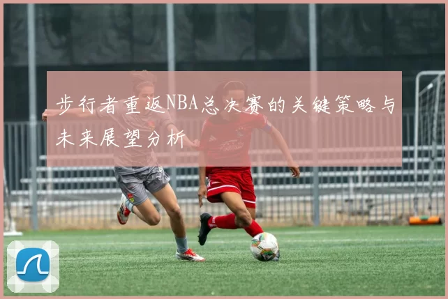 步行者重返NBA总决赛的关键策略与未来展望分析