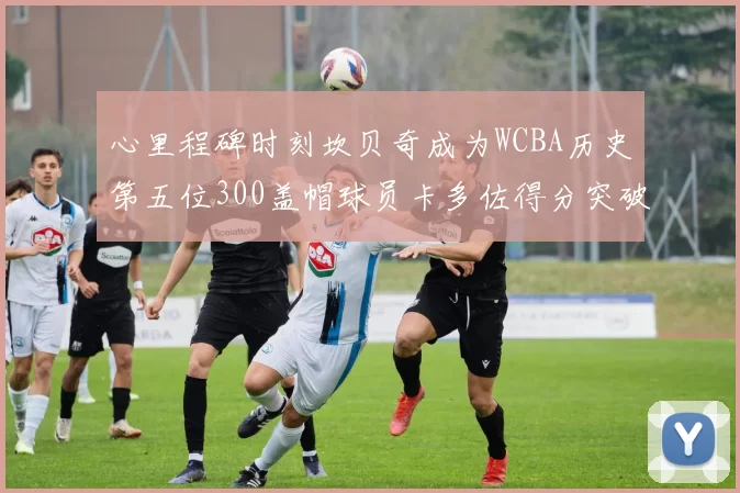 心里程碑时刻坎贝奇成为WCBA历史第五位300盖帽球员卡多佐得分突破1000大关