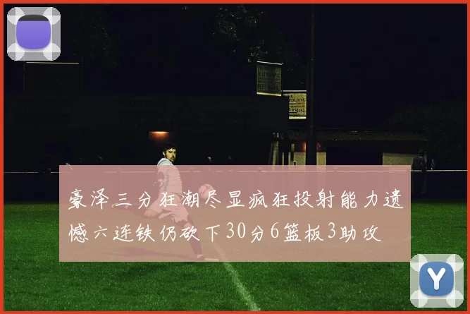 豪泽三分狂潮尽显疯狂投射能力遗憾六连铁仍砍下30分6篮板3助攻