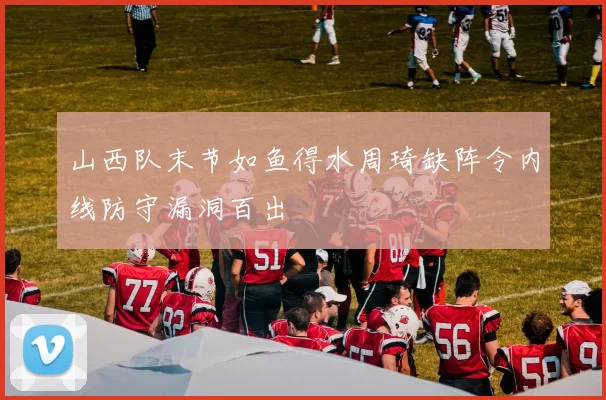 山西队末节如鱼得水周琦缺阵令内线防守漏洞百出
