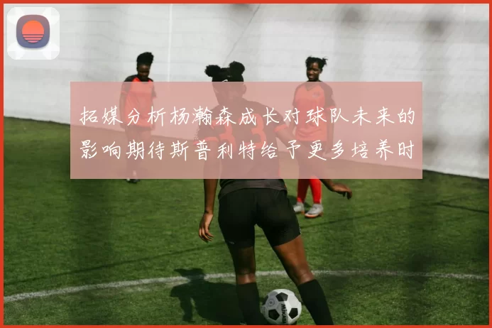 拓媒分析杨瀚森成长对球队未来的影响期待斯普利特给予更多培养时间
