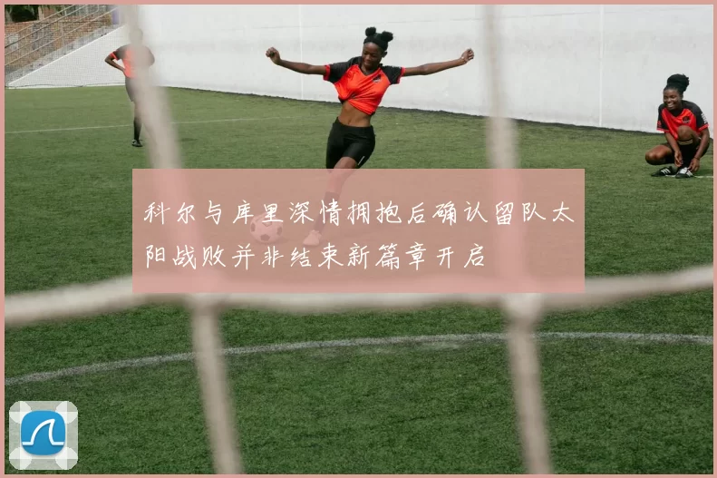科尔与库里深情拥抱后确认留队太阳战败并非结束新篇章开启