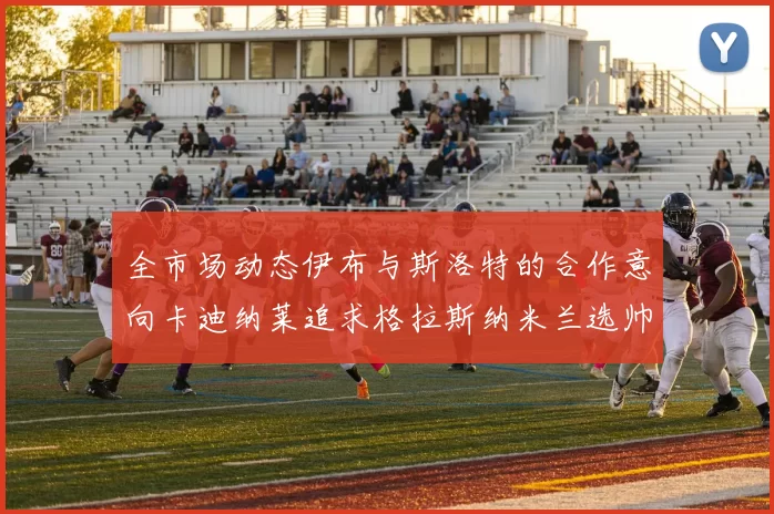 全市场动态伊布与斯洛特的合作意向卡迪纳莱追求格拉斯纳米兰选帅困境加剧