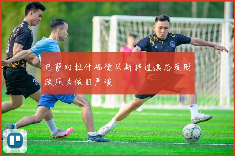 巴萨对拉什福德买断持谨慎态度财政压力依旧严峻