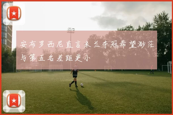 安布罗西尼直言米兰夺冠希望渺茫与第五名差距更小