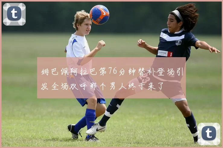姆巴佩阿拉巴第76分钟替补登场引发全场欢呼那个男人终于来了