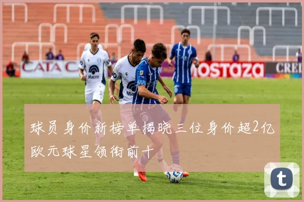 球员身价新榜单揭晓三位身价超2亿欧元球星领衔前十