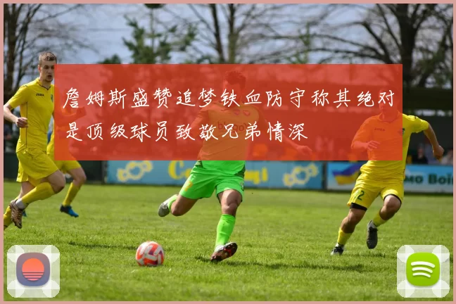 詹姆斯盛赞追梦铁血防守称其绝对是顶级球员致敬兄弟情深