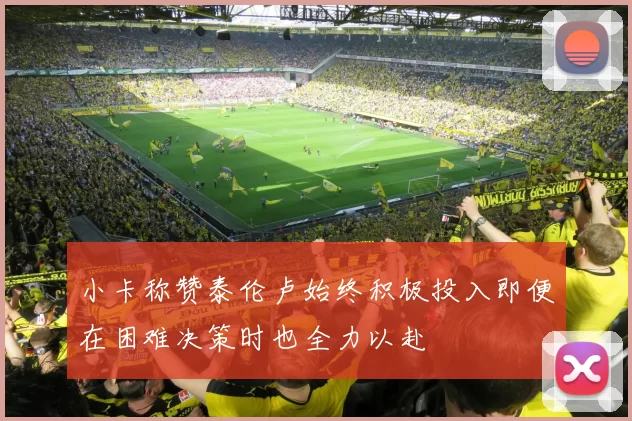 小卡称赞泰伦卢始终积极投入即便在困难决策时也全力以赴