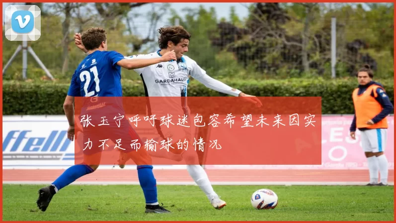 张玉宁呼吁球迷包容希望未来因实力不足而输球的情况