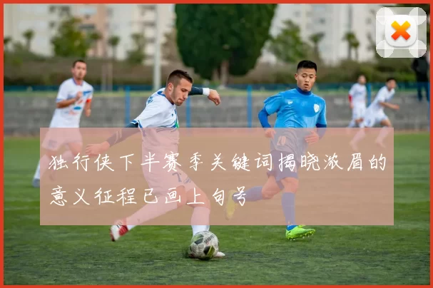 独行侠下半赛季关键词揭晓浓眉的意义征程已画上句号