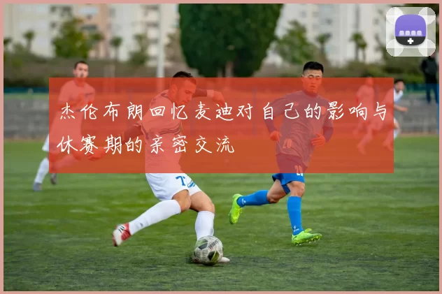 杰伦布朗回忆麦迪对自己的影响与休赛期的亲密交流