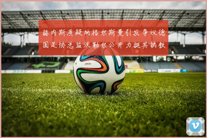 赫内斯质疑纳格尔斯曼引发争议德国足协总监沃勒尔公开力挺其执教表现