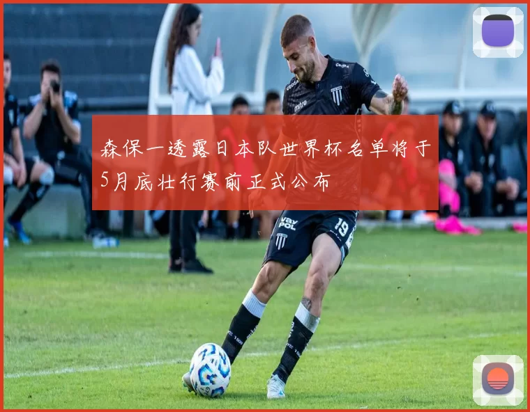 森保一透露日本队世界杯名单将于5月底壮行赛前正式公布