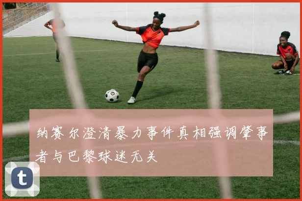 纳赛尔澄清暴力事件真相强调肇事者与巴黎球迷无关