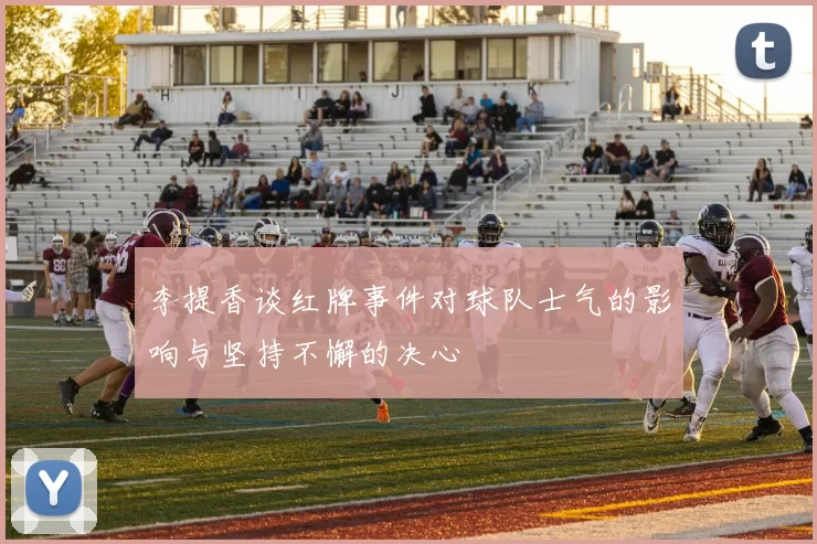 李提香谈红牌事件对球队士气的影响与坚持不懈的决心