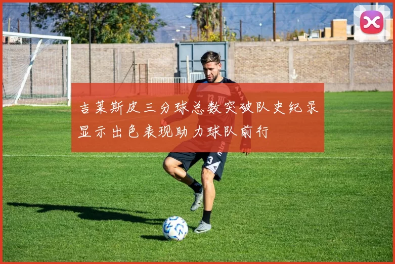 吉莱斯皮三分球总数突破队史纪录显示出色表现助力球队前行